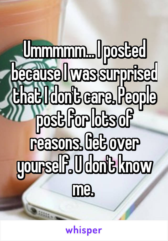 Ummmmm... I posted because I was surprised that I don't care. People post for lots of reasons. Get over yourself. U don't know me. 