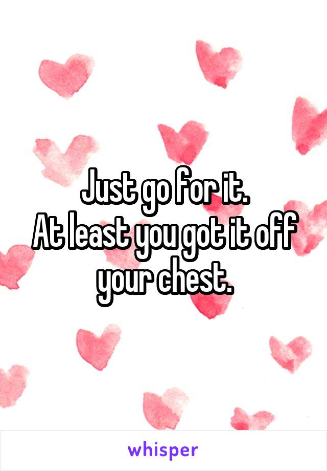 Just go for it.
At least you got it off your chest.