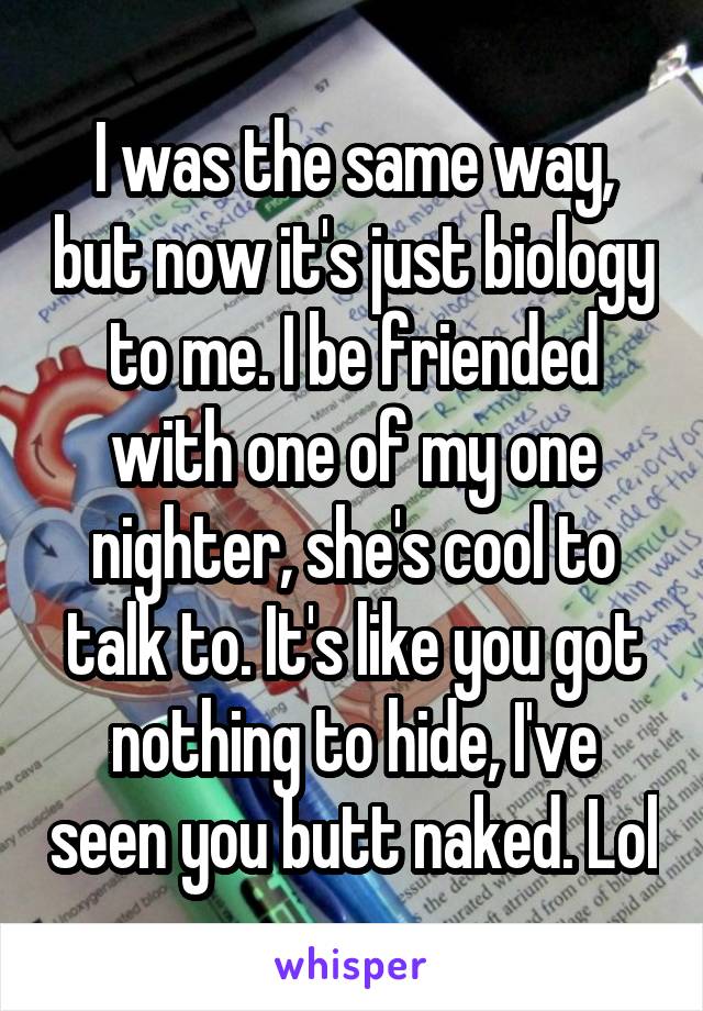 I was the same way, but now it's just biology to me. I be friended with one of my one nighter, she's cool to talk to. It's like you got nothing to hide, I've seen you butt naked. Lol