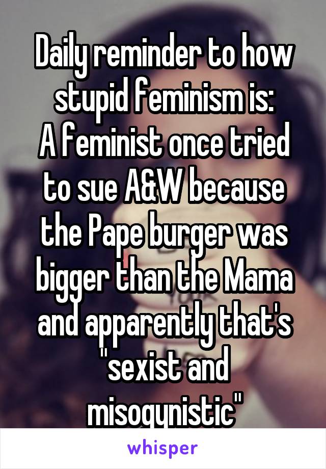 Daily reminder to how stupid feminism is:
A feminist once tried to sue A&W because the Pape burger was bigger than the Mama and apparently that's "sexist and misogynistic"
