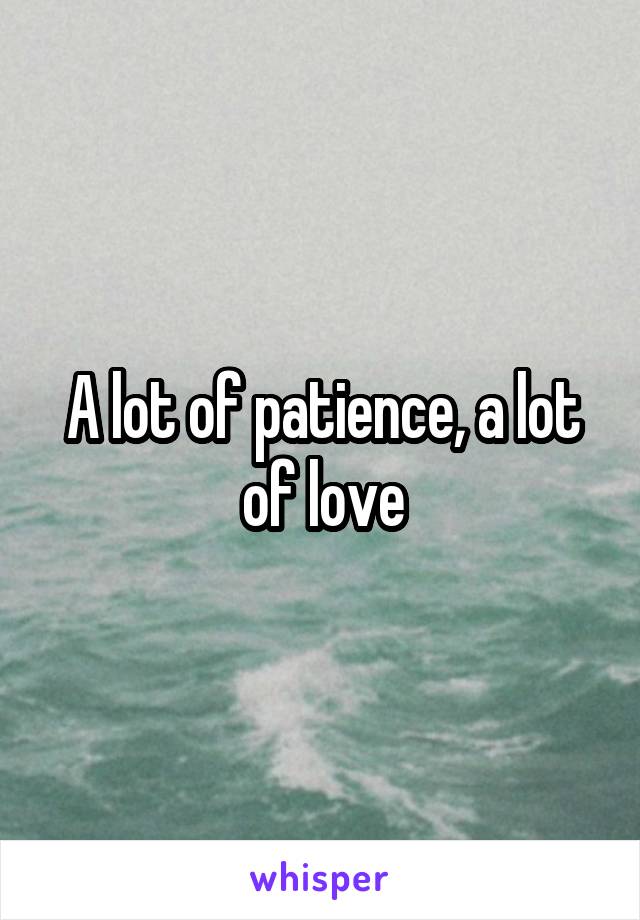 A lot of patience, a lot of love