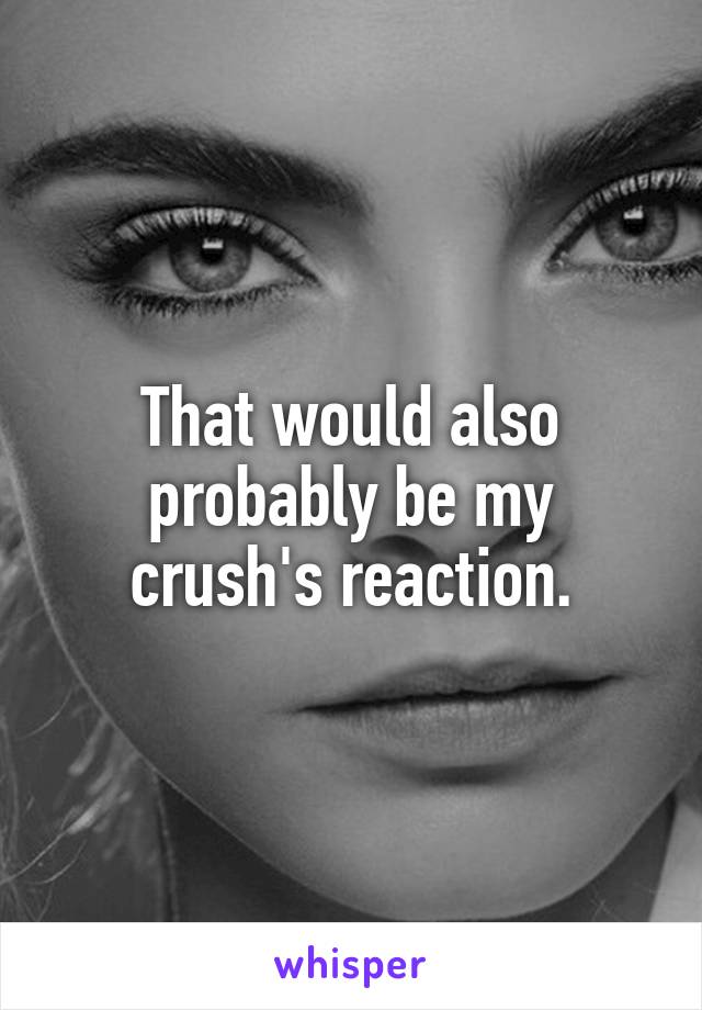 That would also probably be my crush's reaction.