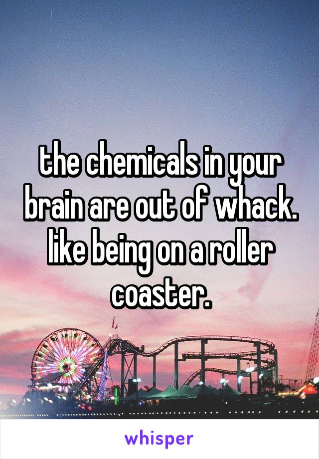 the chemicals in your brain are out of whack. like being on a roller coaster.