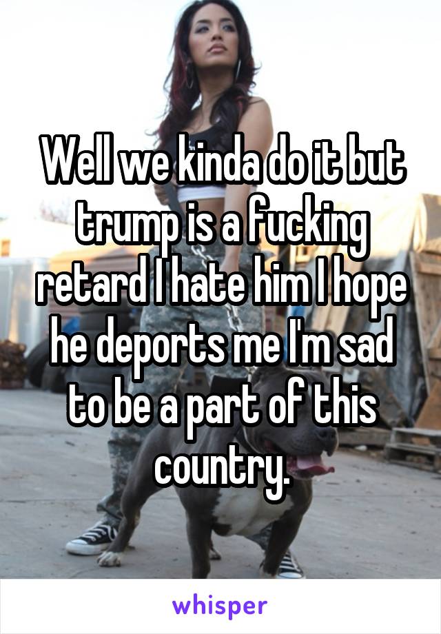 Well we kinda do it but trump is a fucking retard I hate him I hope he deports me I'm sad to be a part of this country.