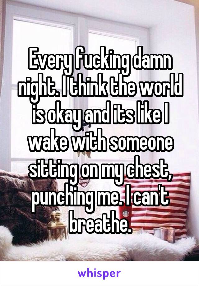 Every fucking damn night. I think the world is okay and its like I wake with someone sitting on my chest, punching me. I can't breathe.