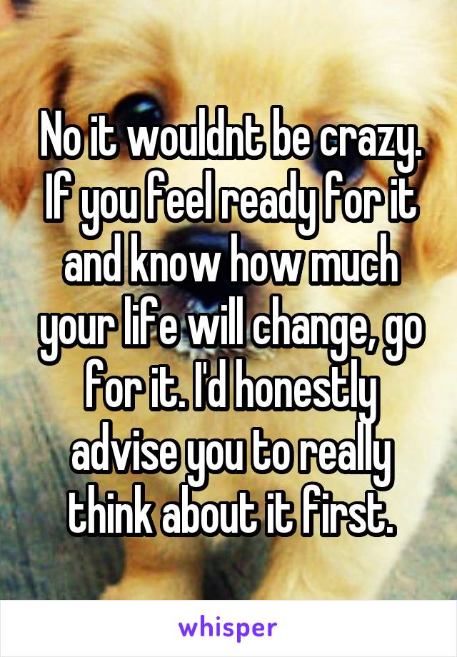 No it wouldnt be crazy. If you feel ready for it and know how much your life will change, go for it. I'd honestly advise you to really think about it first.