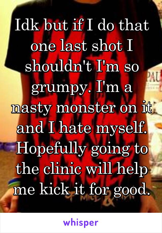 Idk but if I do that one last shot I shouldn't I'm so grumpy. I'm a nasty monster on it and I hate myself. Hopefully going to the clinic will help me kick it for good. 