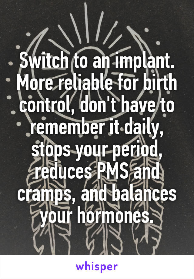 Switch to an implant. More reliable for birth control, don't have to remember it daily, stops your period, reduces PMS and cramps, and balances your hormones.