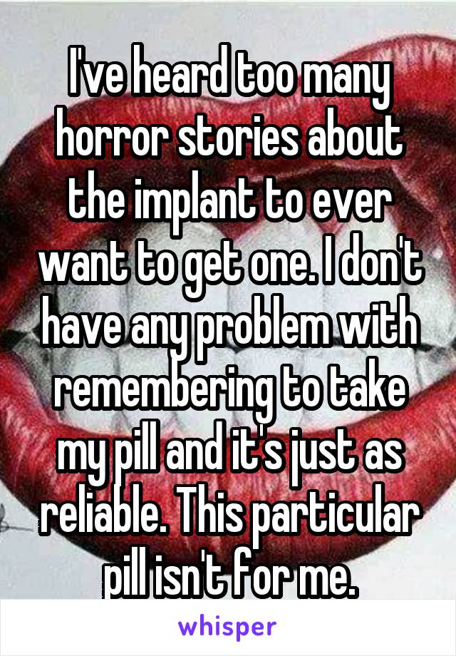 I've heard too many horror stories about the implant to ever want to get one. I don't have any problem with remembering to take my pill and it's just as reliable. This particular pill isn't for me.