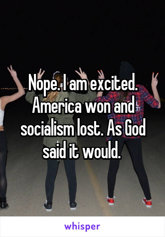 Nope. I am excited. America won and socialism lost. As God said it would. 