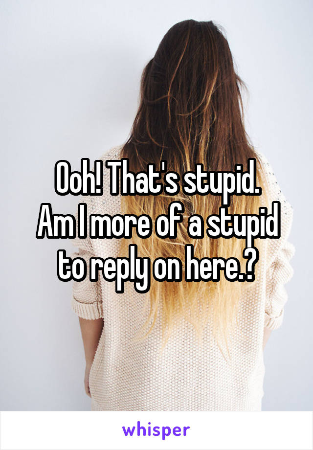 Ooh! That's stupid.
Am I more of a stupid to reply on here.?