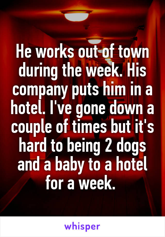 He works out of town during the week. His company puts him in a hotel. I've gone down a couple of times but it's hard to being 2 dogs and a baby to a hotel for a week. 