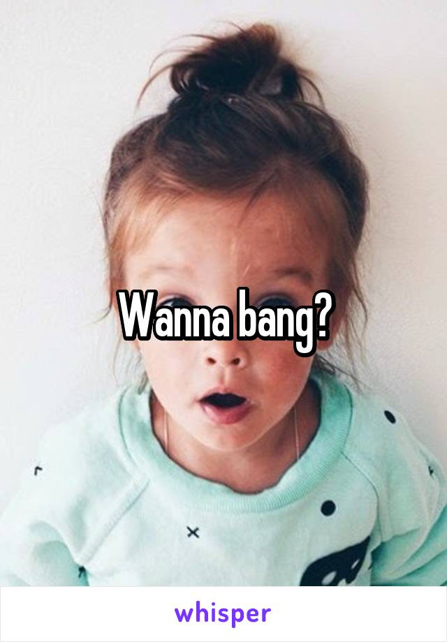 Wanna bang?