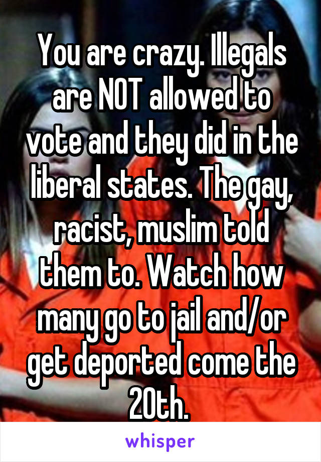 You are crazy. Illegals are NOT allowed to vote and they did in the liberal states. The gay, racist, muslim told them to. Watch how many go to jail and/or get deported come the 20th. 