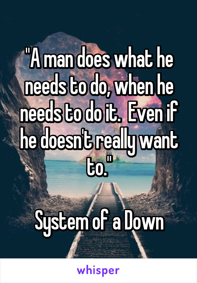 "A man does what he needs to do, when he needs to do it.  Even if he doesn't really want to."

System of a Down