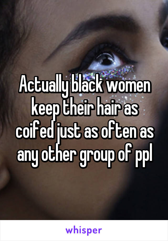 Actually black women keep their hair as coifed just as often as any other group of ppl