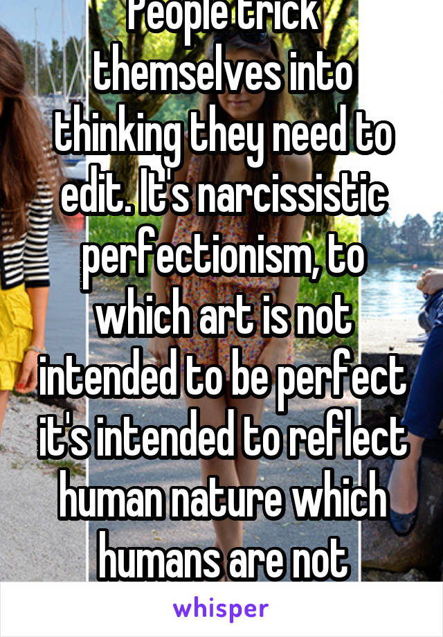 People trick themselves into thinking they need to edit. It's narcissistic perfectionism, to which art is not intended to be perfect it's intended to reflect human nature which humans are not perfect 