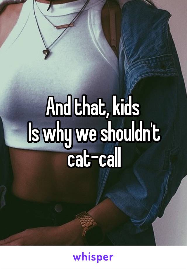 And that, kids 
Is why we shouldn't cat-call