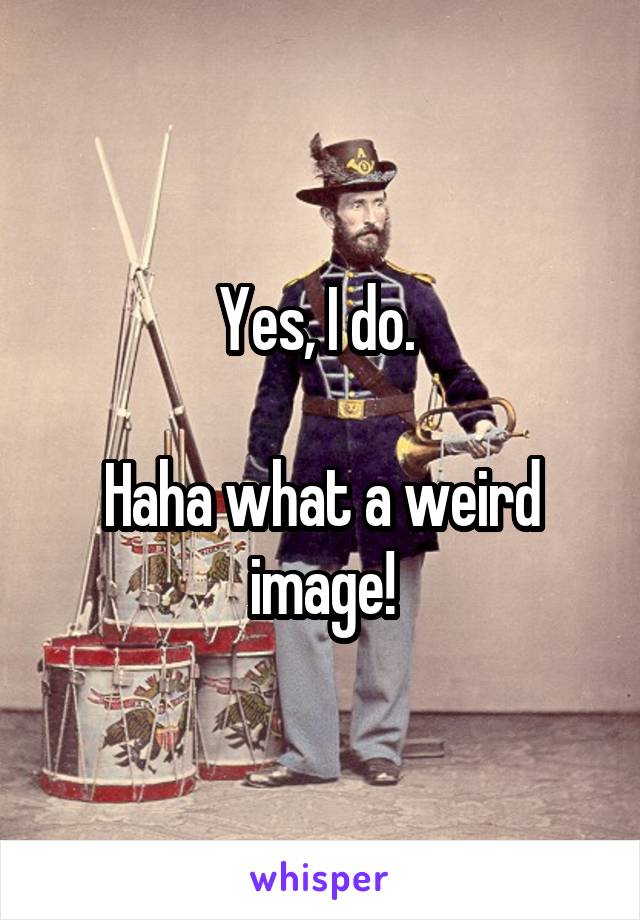 Yes, I do. 

Haha what a weird image!