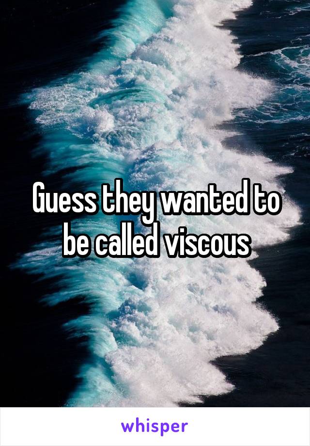 Guess they wanted to be called viscous