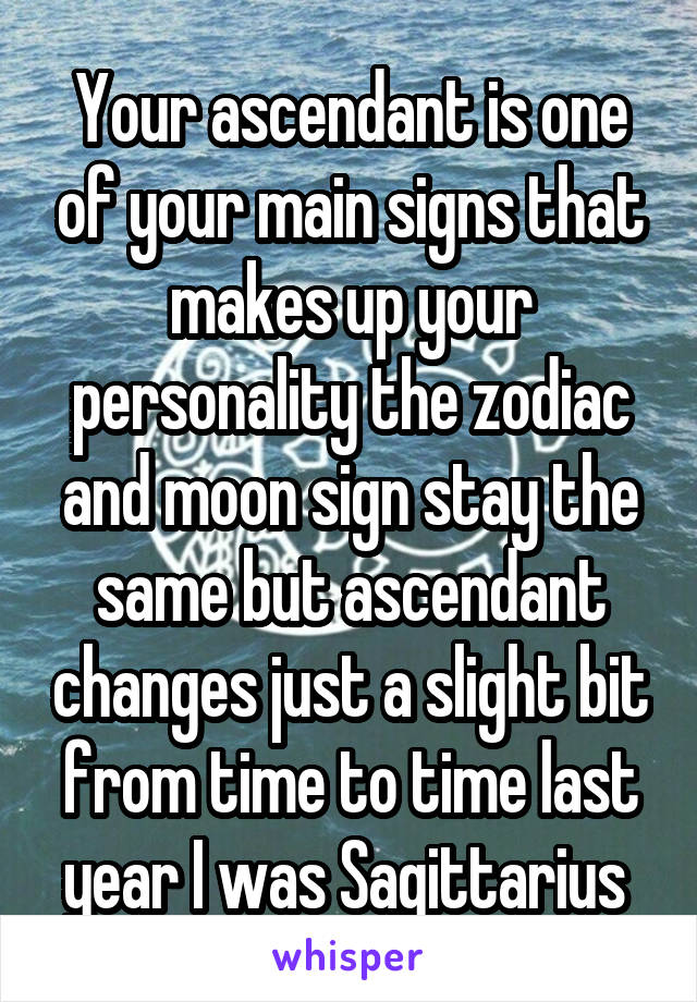 Your ascendant is one of your main signs that makes up your personality the zodiac and moon sign stay the same but ascendant changes just a slight bit from time to time last year I was Sagittarius 