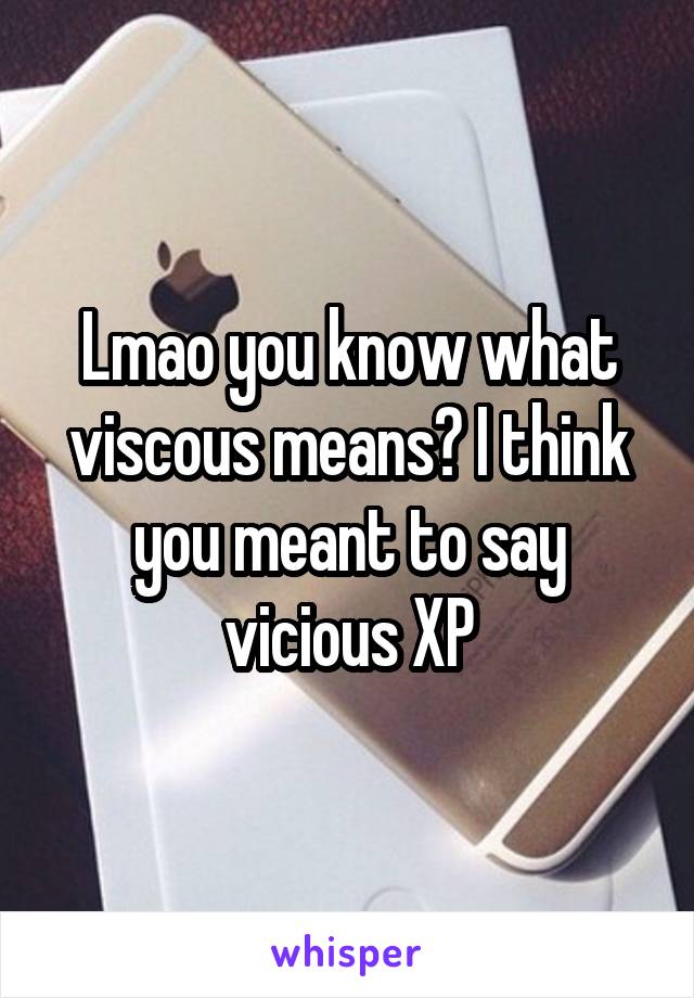 Lmao you know what viscous means? I think you meant to say vicious XP