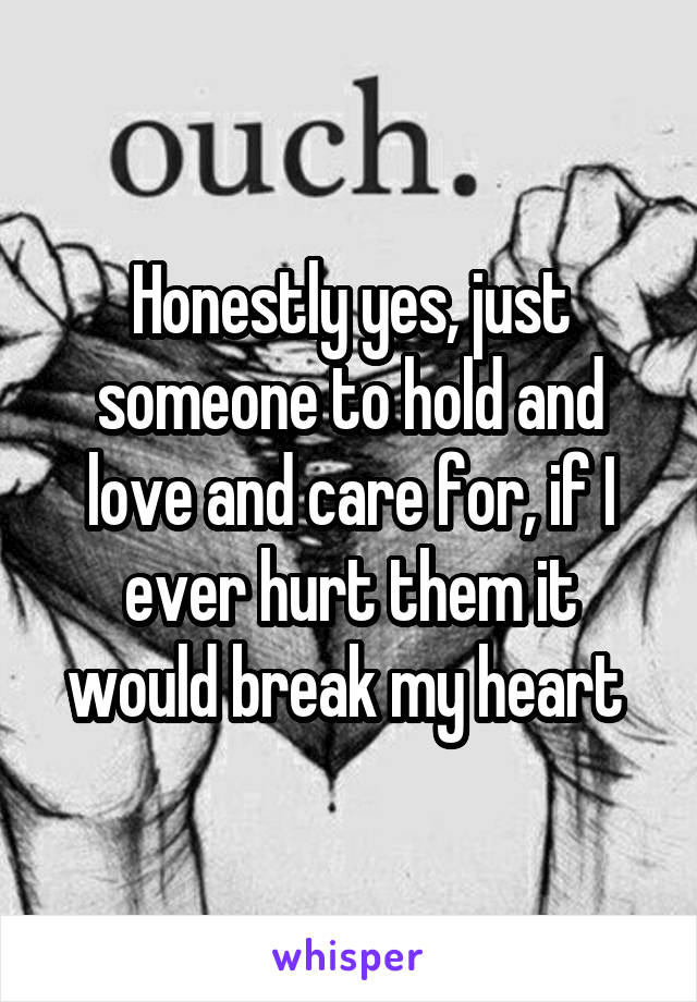 Honestly yes, just someone to hold and love and care for, if I ever hurt them it would break my heart 