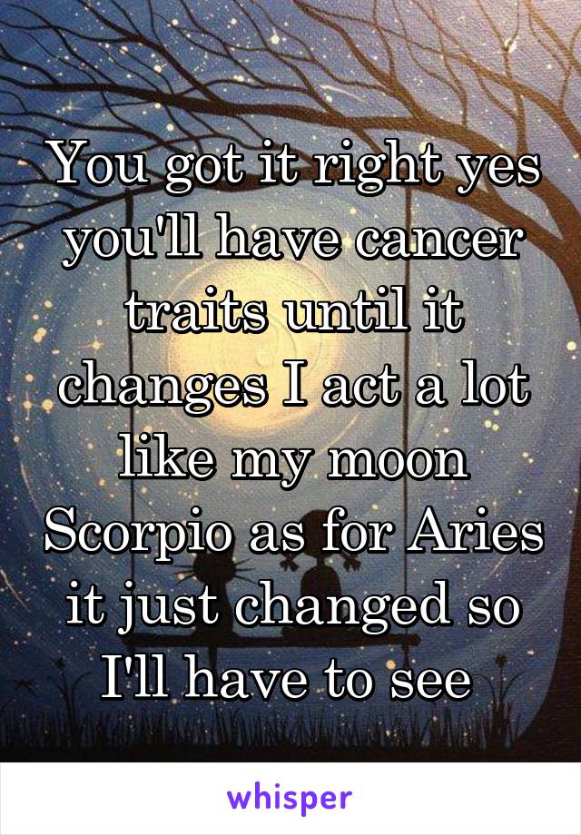 You got it right yes you'll have cancer traits until it changes I act a lot like my moon Scorpio as for Aries it just changed so I'll have to see 