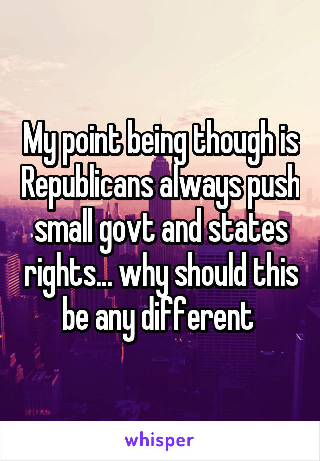 My point being though is Republicans always push small govt and states rights... why should this be any different 