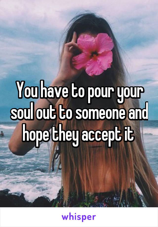 You have to pour your soul out to someone and hope they accept it 