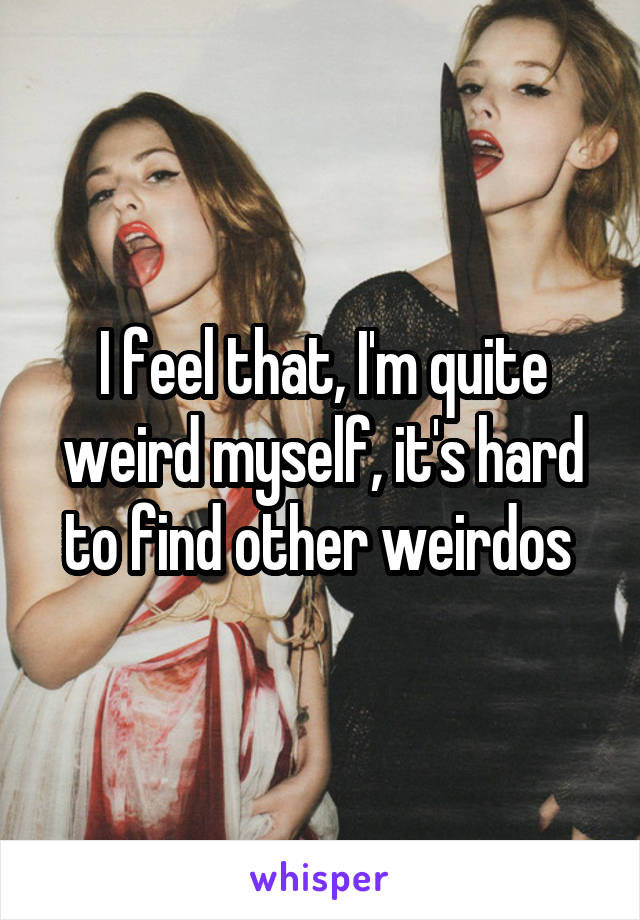 I feel that, I'm quite weird myself, it's hard to find other weirdos 