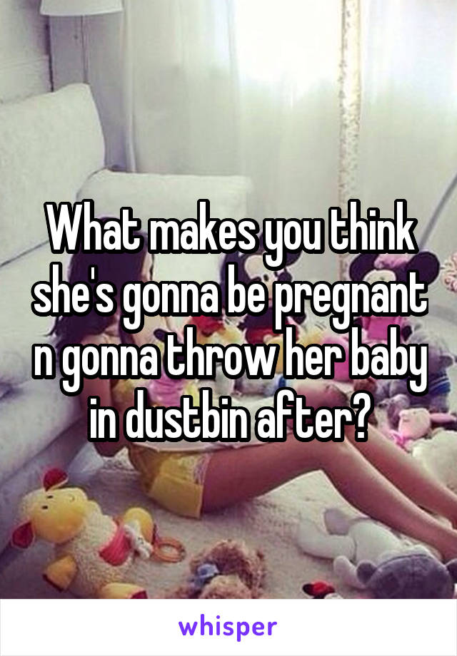 What makes you think she's gonna be pregnant n gonna throw her baby in dustbin after?