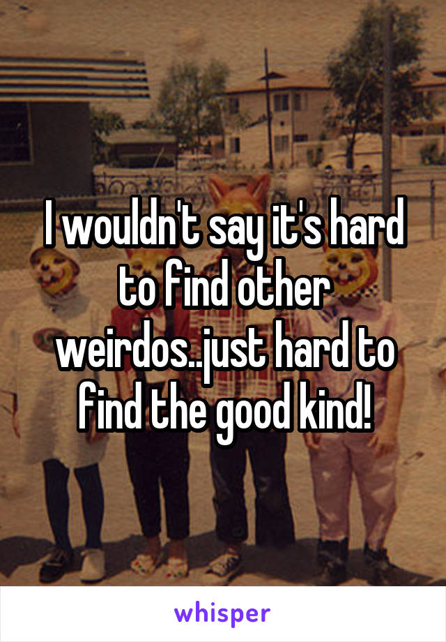 I wouldn't say it's hard to find other weirdos..just hard to find the good kind!