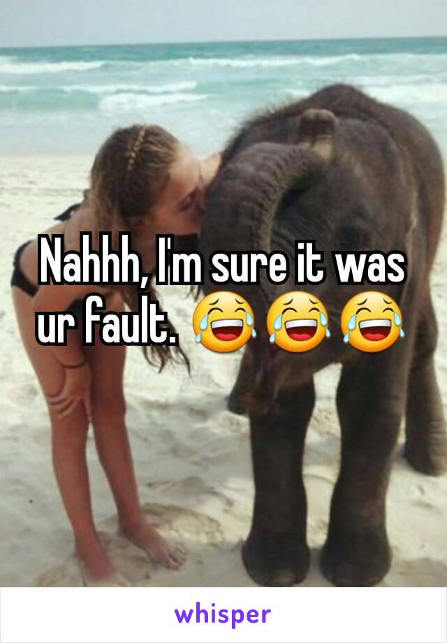 Nahhh, I'm sure it was ur fault. 😂😂😂