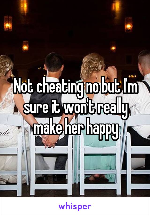 Not cheating no but I'm sure it won't really make her happy