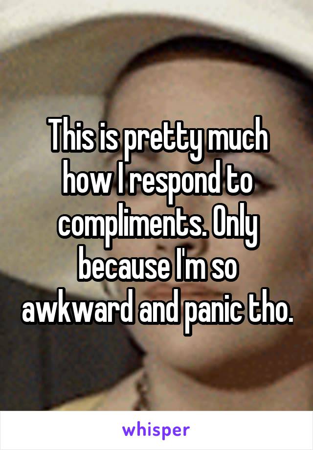 This is pretty much how I respond to compliments. Only because I'm so awkward and panic tho.