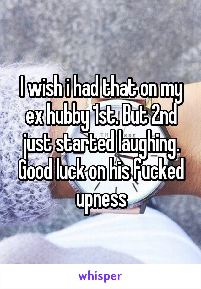 I wish i had that on my ex hubby 1st. But 2nd just started laughing. Good luck on his fucked upness