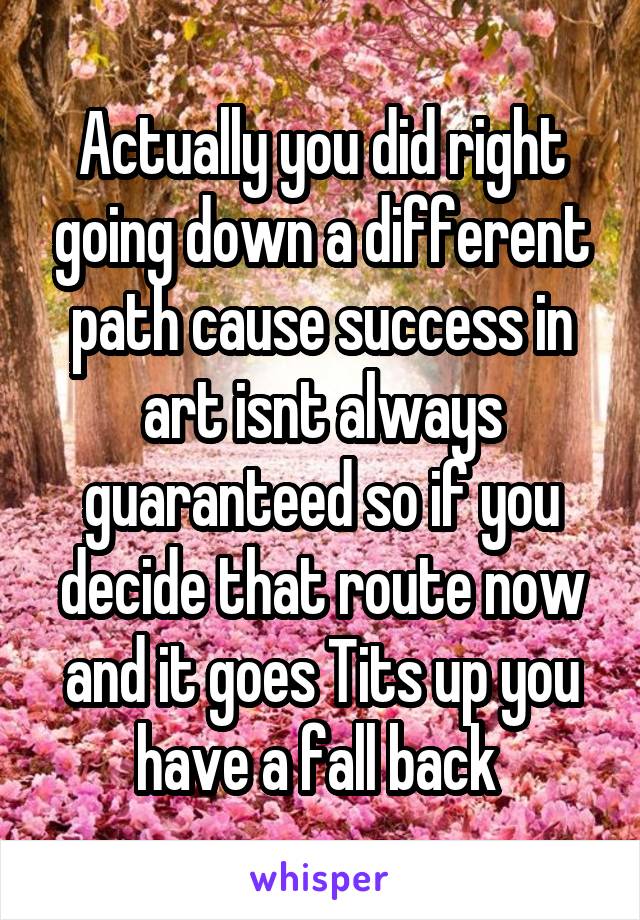 Actually you did right going down a different path cause success in art isnt always guaranteed so if you decide that route now and it goes Tits up you have a fall back 