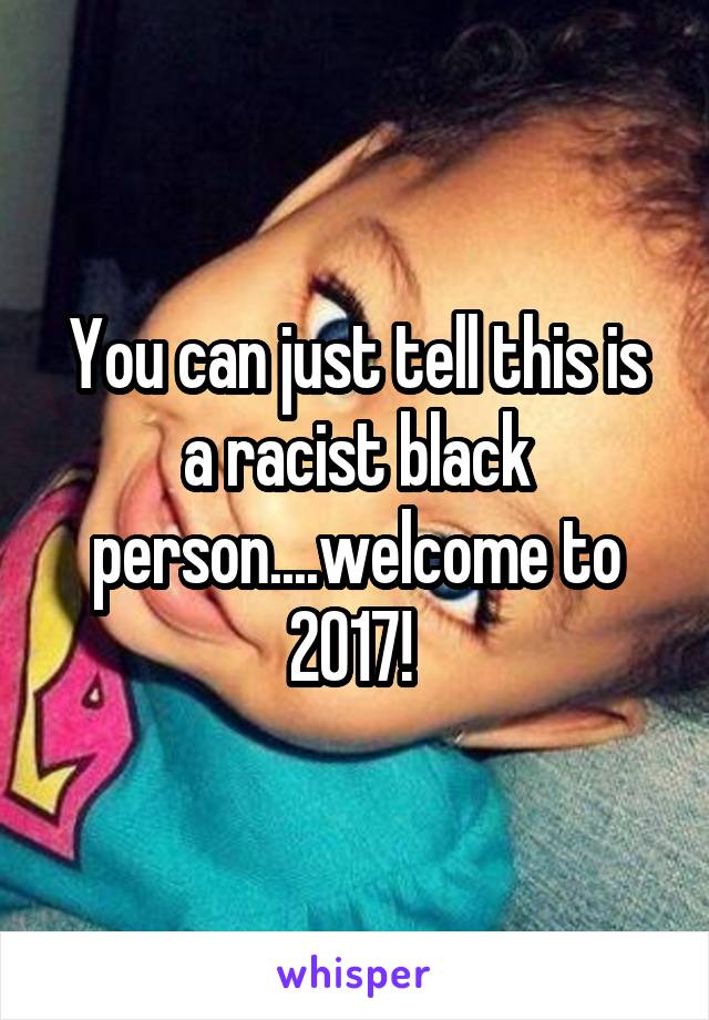 You can just tell this is a racist black person....welcome to 2017! 