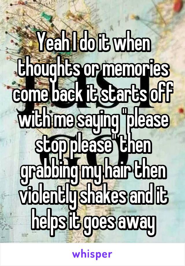 Yeah I do it when thoughts or memories come back it starts off with me saying "please stop please" then grabbing my hair then violently shakes and it helps it goes away