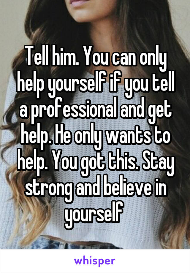 Tell him. You can only help yourself if you tell a professional and get help. He only wants to help. You got this. Stay strong and believe in yourself 