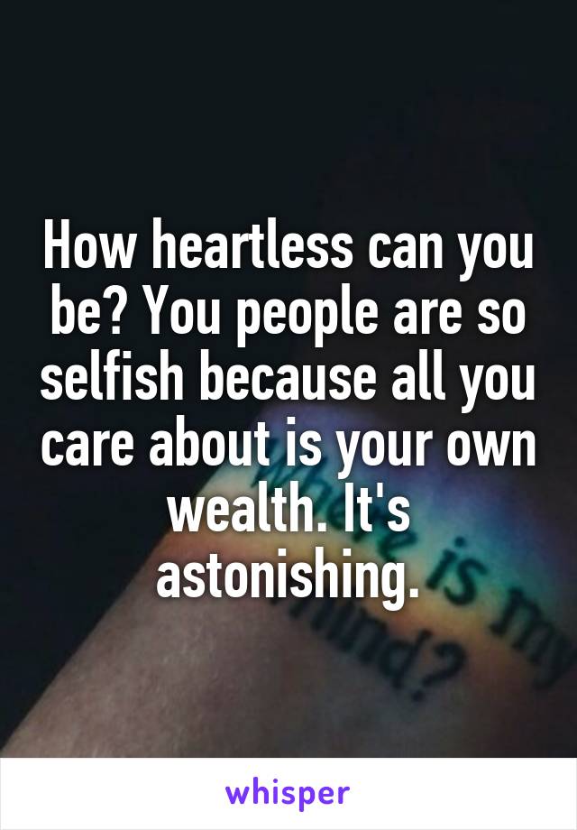 How heartless can you be? You people are so selfish because all you care about is your own wealth. It's astonishing.