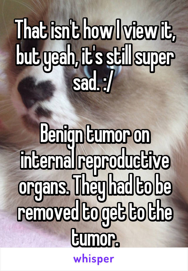 That isn't how I view it, but yeah, it's still super sad. :/ 

Benign tumor on internal reproductive organs. They had to be removed to get to the tumor.