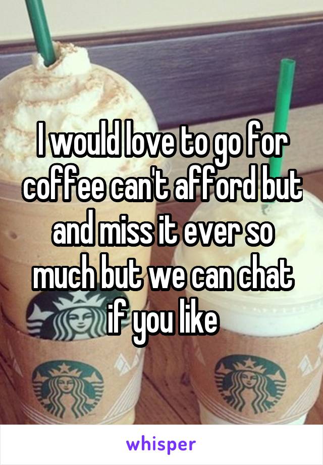 I would love to go for coffee can't afford but and miss it ever so much but we can chat if you like