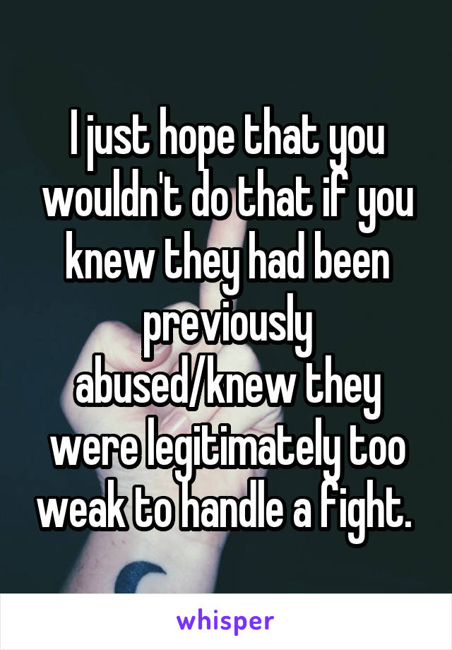 I just hope that you wouldn't do that if you knew they had been previously abused/knew they were legitimately too weak to handle a fight. 