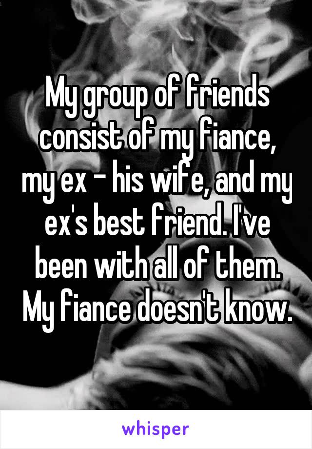 My group of friends consist of my fiance, my ex - his wife, and my ex's best friend. I've been with all of them. My fiance doesn't know. 