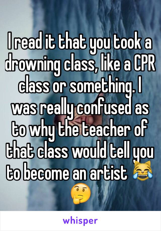 I read it that you took a drowning class, like a CPR class or something. I was really confused as to why the teacher of that class would tell you to become an artist 😹🤔 