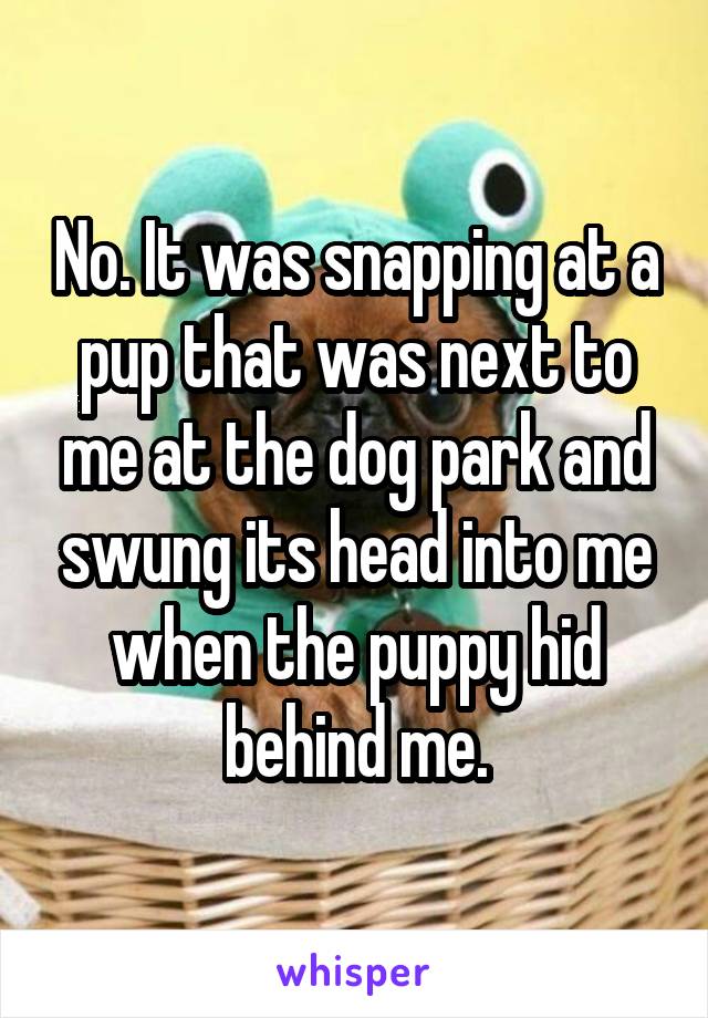 No. It was snapping at a pup that was next to me at the dog park and swung its head into me when the puppy hid behind me.