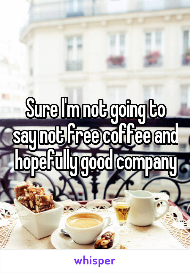 Sure I'm not going to say not free coffee and hopefully good company