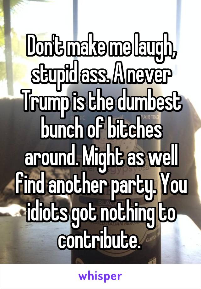 Don't make me laugh, stupid ass. A never Trump is the dumbest bunch of bitches around. Might as well find another party. You idiots got nothing to contribute. 